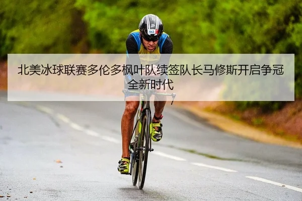 北美冰球联赛多伦多枫叶队续签队长马修斯开启争冠全新时代